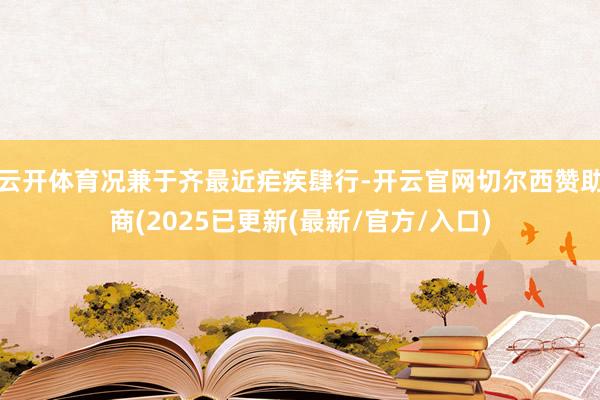 云开体育况兼于齐最近疟疾肆行-开云官网切尔西赞助商(2025已更新(最新/官方/入口)