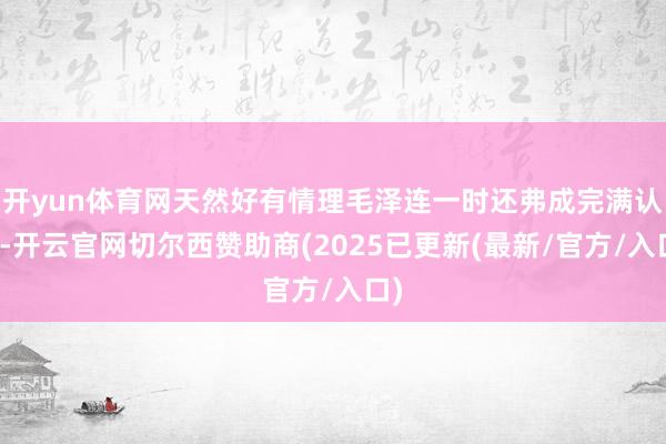 开yun体育网天然好有情理毛泽连一时还弗成完满认识-开云官网切尔西赞助商(2025已更新(最新/官方/入口)