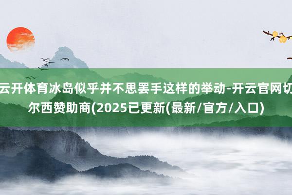 云开体育冰岛似乎并不思罢手这样的举动-开云官网切尔西赞助商(2025已更新(最新/官方/入口)