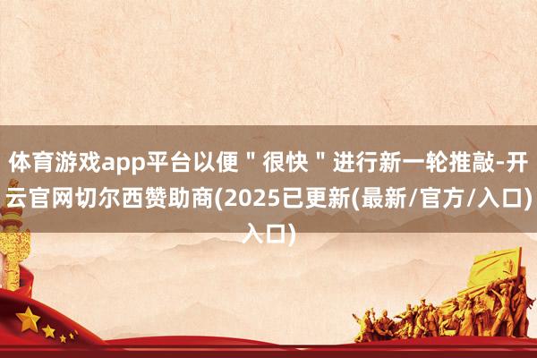 体育游戏app平台以便＂很快＂进行新一轮推敲-开云官网切尔西赞助商(2025已更新(最新/官方/入口)