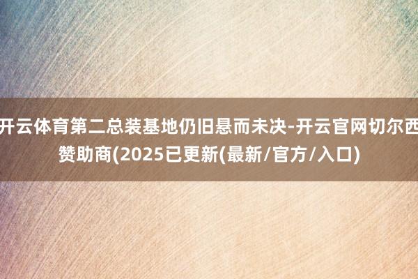 开云体育第二总装基地仍旧悬而未决-开云官网切尔西赞助商(2025已更新(最新/官方/入口)