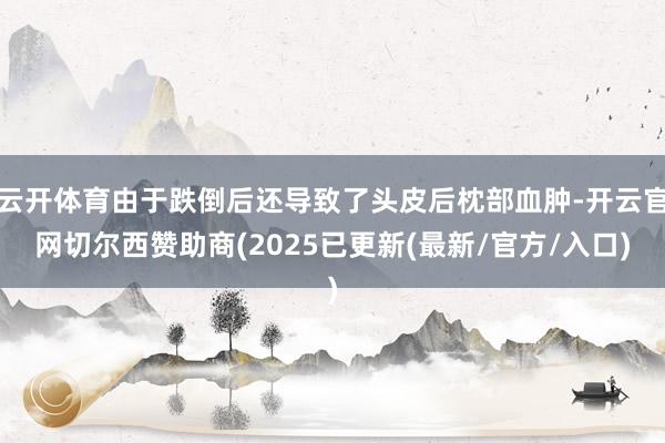 云开体育由于跌倒后还导致了头皮后枕部血肿-开云官网切尔西赞助商(2025已更新(最新/官方/入口)
