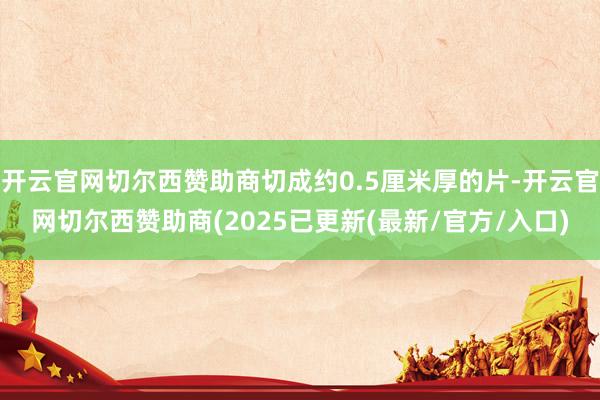 开云官网切尔西赞助商切成约0.5厘米厚的片-开云官网切尔西赞助商(2025已更新(最新/官方/入口)
