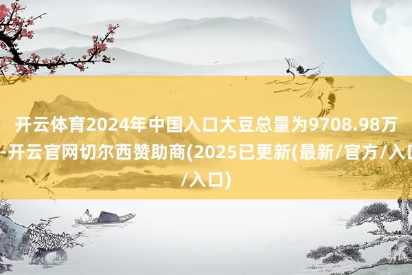 开云体育2024年中国入口大豆总量为9708.98万吨-开云官网切尔西赞助商(2025已更新(最新/官方/入口)