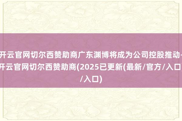 开云官网切尔西赞助商广东渊博将成为公司控股推动-开云官网切尔西赞助商(2025已更新(最新/官方/入口)