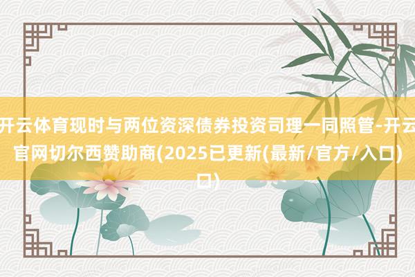 开云体育现时与两位资深债券投资司理一同照管-开云官网切尔西赞助商(2025已更新(最新/官方/入口)