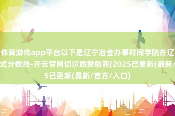 体育游戏app平台以下是辽宁冶金办事时间学院在辽宁历史类中式分数线-开云官网切尔西赞助商(2025已更新(最新/官方/入口)