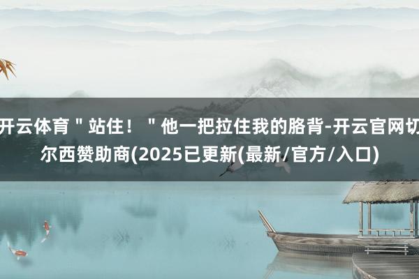 开云体育＂站住！＂他一把拉住我的胳背-开云官网切尔西赞助商(2025已更新(最新/官方/入口)