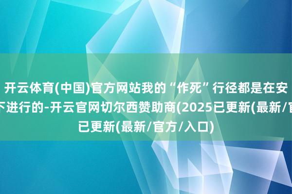 开云体育(中国)官方网站我的“作死”行径都是在安全的前提下进行的-开云官网切尔西赞助商(2025已更新(最新/官方/入口)