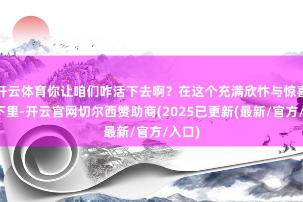 开云体育你让咱们咋活下去啊？在这个充满欣忭与惊喜的天下里-开云官网切尔西赞助商(2025已更新(最新/官方/入口)