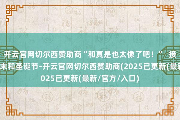 开云官网切尔西赞助商“和真是也太像了吧！”  接下来的几个周末和圣诞节-开云官网切尔西赞助商(2025已更新(最新/官方/入口)