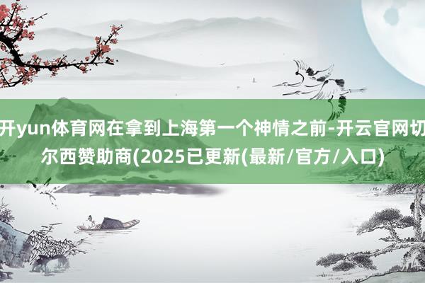 开yun体育网在拿到上海第一个神情之前-开云官网切尔西赞助商(2025已更新(最新/官方/入口)