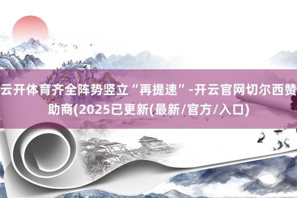 云开体育齐全阵势竖立“再提速”-开云官网切尔西赞助商(2025已更新(最新/官方/入口)