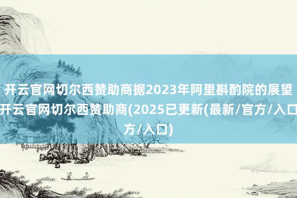 开云官网切尔西赞助商据2023年阿里斟酌院的展望-开云官网切尔西赞助商(2025已更新(最新/官方/入口)