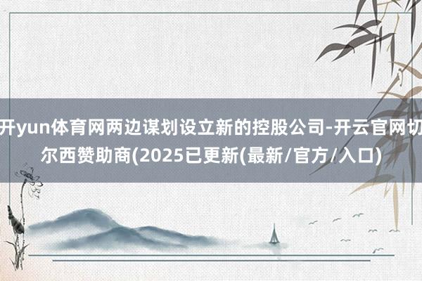 开yun体育网两边谋划设立新的控股公司-开云官网切尔西赞助商(2025已更新(最新/官方/入口)
