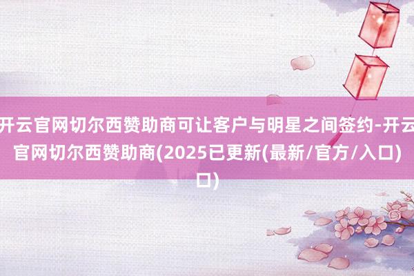 开云官网切尔西赞助商可让客户与明星之间签约-开云官网切尔西赞助商(2025已更新(最新/官方/入口)