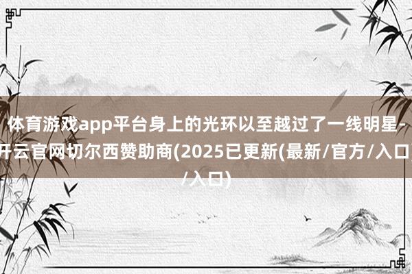 体育游戏app平台身上的光环以至越过了一线明星-开云官网切尔西赞助商(2025已更新(最新/官方/入口)