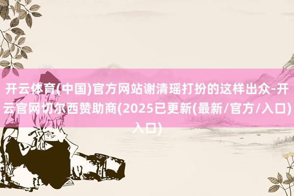 开云体育(中国)官方网站谢清瑶打扮的这样出众-开云官网切尔西赞助商(2025已更新(最新/官方/入口)
