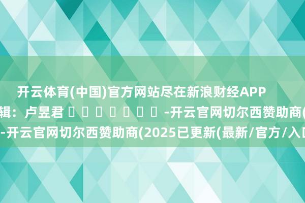 开云体育(中国)官方网站尽在新浪财经APP            						包袱剪辑：卢昱君 							-开云官网切尔西赞助商(2025已更新(最新/官方/入口)