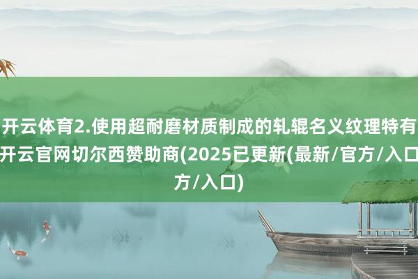 开云体育2.使用超耐磨材质制成的轧辊名义纹理特有-开云官网切尔西赞助商(2025已更新(最新/官方/入口)