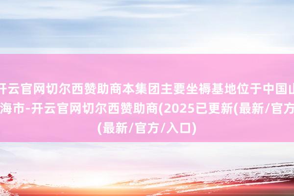 开云官网切尔西赞助商本集团主要坐褥基地位于中国山东省威海市-开云官网切尔西赞助商(2025已更新(最新/官方/入口)