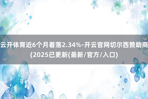 云开体育近6个月着落2.34%-开云官网切尔西赞助商(2025已更新(最新/官方/入口)