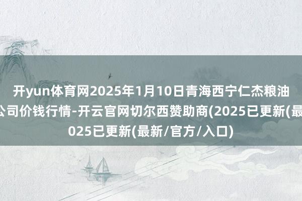 开yun体育网2025年1月10日青海西宁仁杰粮油批发市集有限公司价钱行情-开云官网切尔西赞助商(2025已更新(最新/官方/入口)