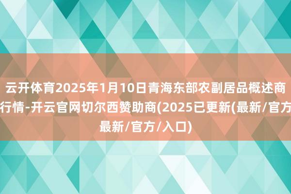 云开体育2025年1月10日青海东部农副居品概述商场价钱行情-开云官网切尔西赞助商(2025已更新(最新/官方/入口)