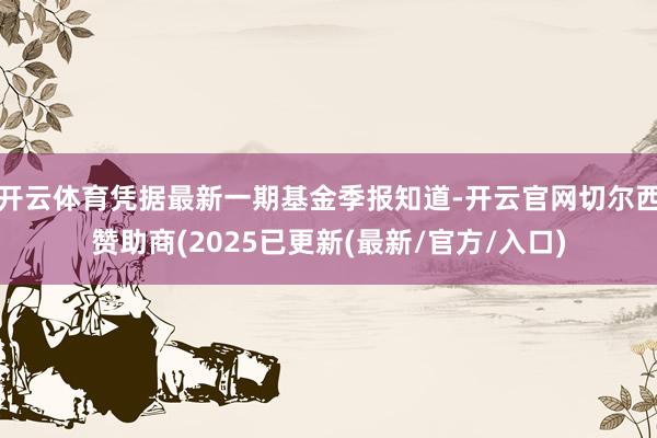 开云体育凭据最新一期基金季报知道-开云官网切尔西赞助商(2025已更新(最新/官方/入口)