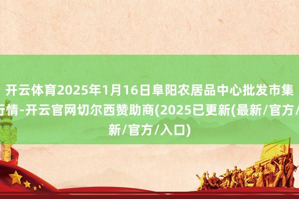 开云体育2025年1月16日阜阳农居品中心批发市集价钱行情-开云官网切尔西赞助商(2025已更新(最新/官方/入口)