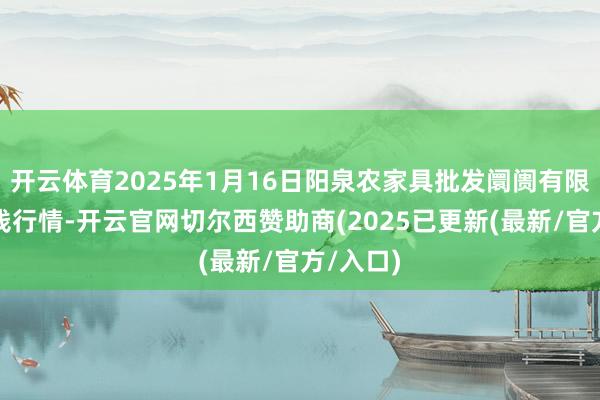开云体育2025年1月16日阳泉农家具批发阛阓有限公司价钱行情-开云官网切尔西赞助商(2025已更新(最新/官方/入口)