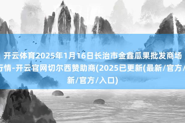 开云体育2025年1月16日长治市金鑫瓜果批发商场价钱行情-开云官网切尔西赞助商(2025已更新(最新/官方/入口)