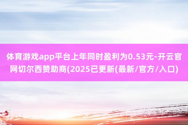 体育游戏app平台上年同时盈利为0.53元-开云官网切尔西赞助商(2025已更新(最新/官方/入口)