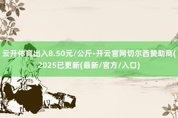 云开体育出入8.50元/公斤-开云官网切尔西赞助商(2025已更新(最新/官方/入口)