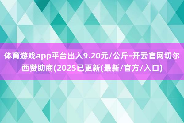 体育游戏app平台出入9.20元/公斤-开云官网切尔西赞助商(2025已更新(最新/官方/入口)