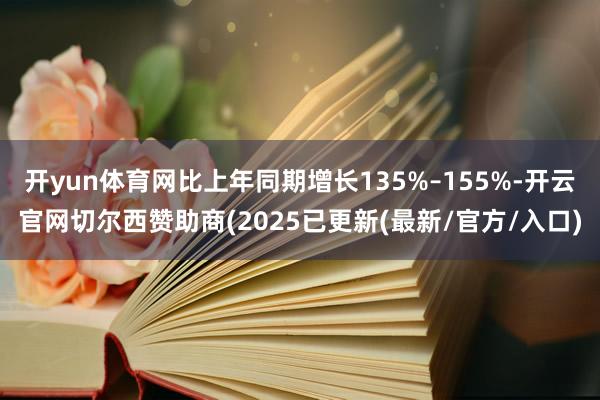 开yun体育网比上年同期增长135%–155%-开云官网切尔西赞助商(2025已更新(最新/官方/入口)