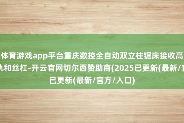 体育游戏app平台重庆数控全自动双立柱锯床接收高精度的导轨和丝杠-开云官网切尔西赞助商(2025已更新(最新/官方/入口)
