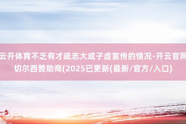 云开体育不乏有才疏志大或子虚宣传的情况-开云官网切尔西赞助商(2025已更新(最新/官方/入口)