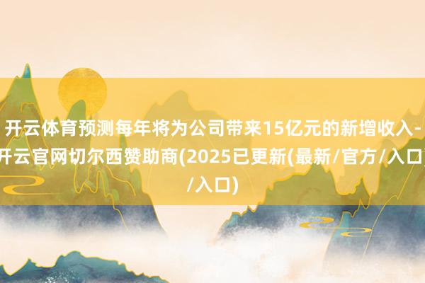 开云体育预测每年将为公司带来15亿元的新增收入-开云官网切尔西赞助商(2025已更新(最新/官方/入口)