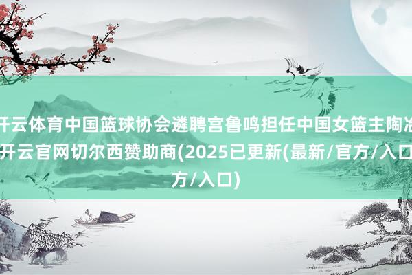 开云体育中国篮球协会遴聘宫鲁鸣担任中国女篮主陶冶-开云官网切尔西赞助商(2025已更新(最新/官方/入口)