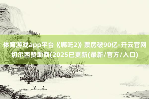 体育游戏app平台《哪吒2》票房破90亿-开云官网切尔西赞助商(2025已更新(最新/官方/入口)