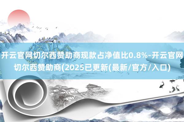 开云官网切尔西赞助商现款占净值比0.8%-开云官网切尔西赞助商(2025已更新(最新/官方/入口)