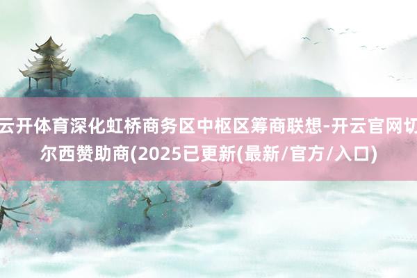 云开体育深化虹桥商务区中枢区筹商联想-开云官网切尔西赞助商(2025已更新(最新/官方/入口)