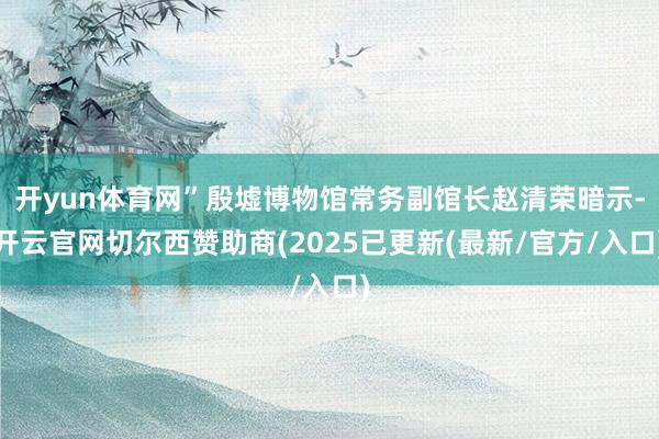 开yun体育网”殷墟博物馆常务副馆长赵清荣暗示-开云官网切尔西赞助商(2025已更新(最新/官方/入口)
