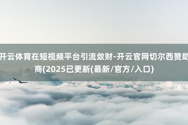 开云体育在短视频平台引流敛财-开云官网切尔西赞助商(2025已更新(最新/官方/入口)