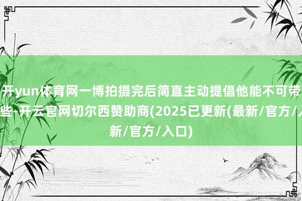 开yun体育网一博拍摄完后简直主动提倡他能不可带走一些-开云官网切尔西赞助商(2025已更新(最新/官方/入口)