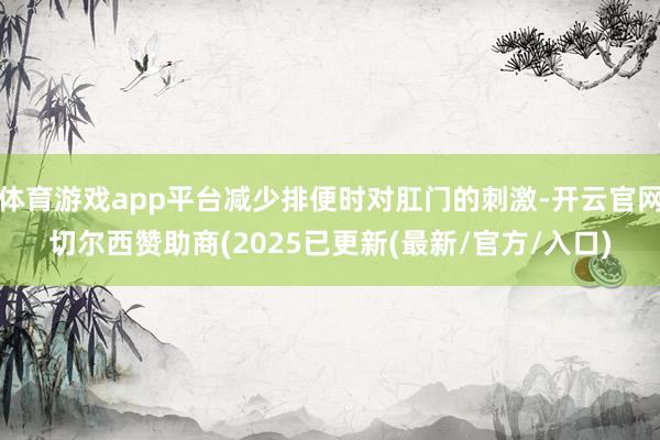 体育游戏app平台减少排便时对肛门的刺激-开云官网切尔西赞助商(2025已更新(最新/官方/入口)