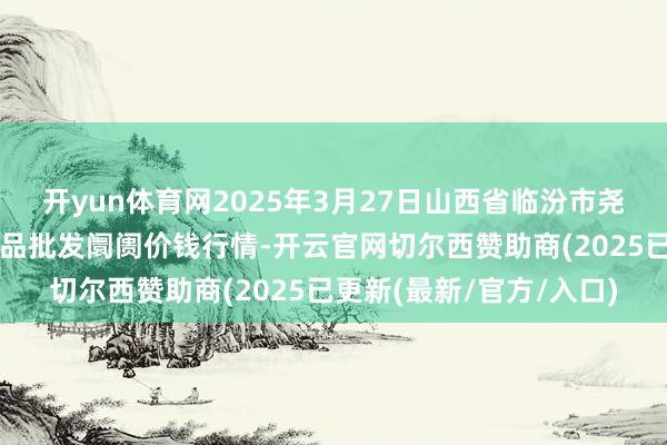 开yun体育网2025年3月27日山西省临汾市尧齐区奶牛场尧丰农副居品批发阛阓价钱行情-开云官网切尔西赞助商(2025已更新(最新/官方/入口)