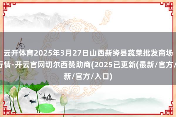 云开体育2025年3月27日山西新绛县蔬菜批发商场价钱行情-开云官网切尔西赞助商(2025已更新(最新/官方/入口)