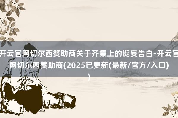 开云官网切尔西赞助商关于齐集上的诞妄告白-开云官网切尔西赞助商(2025已更新(最新/官方/入口)